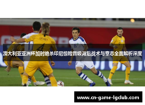 澳大利亚亚洲杯加时绝杀印尼惊险晋级背后战术与意志全面解析深度