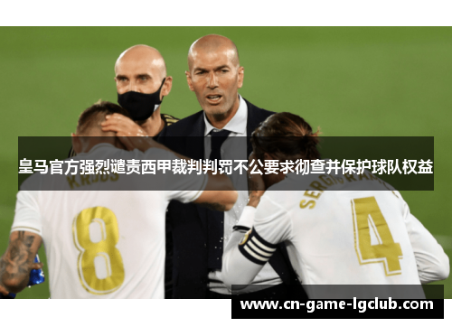 皇马官方强烈谴责西甲裁判判罚不公要求彻查并保护球队权益