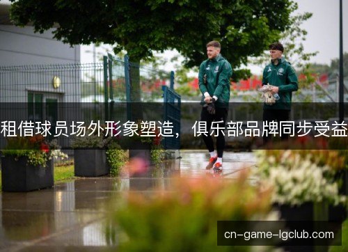 租借球员场外形象塑造，俱乐部品牌同步受益
